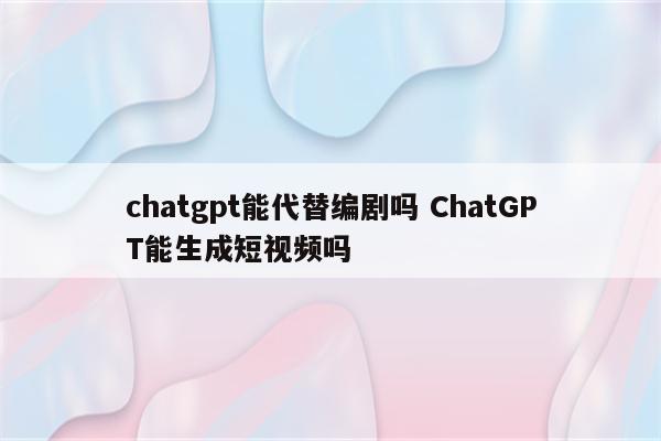 chatgpt能代替编剧吗 ChatGPT能生成短视频吗