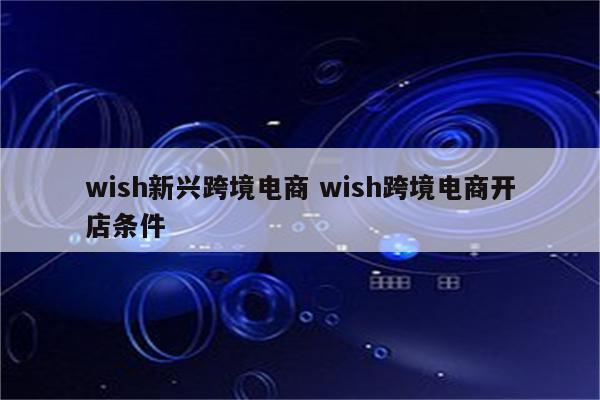wish新兴跨境电商 wish跨境电商开店条件