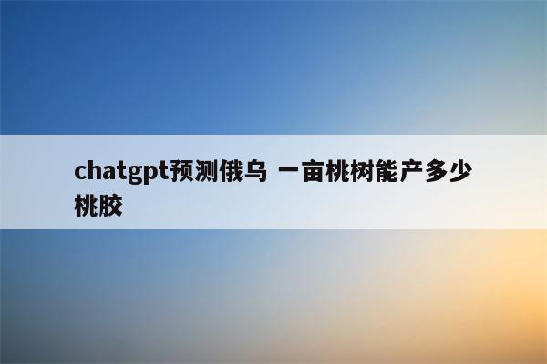 chatgpt预测俄乌 一亩桃树能产多少桃胶