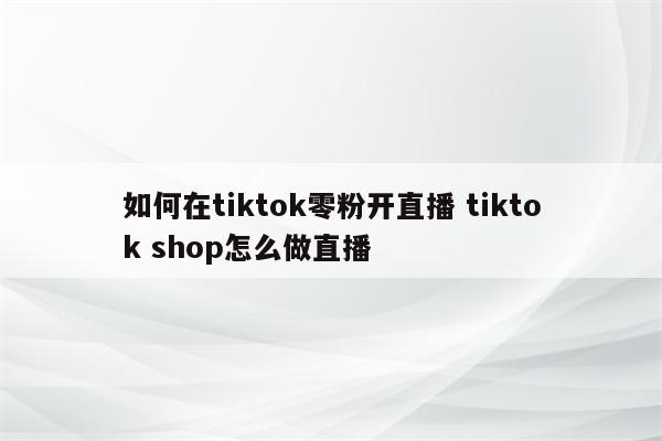 如何在tiktok零粉开直播 tiktok shop怎么做直播