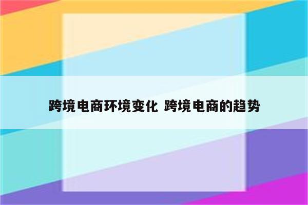 跨境电商环境变化 跨境电商的趋势