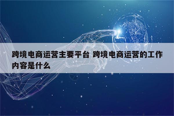 跨境电商运营主要平台 跨境电商运营的工作内容是什么