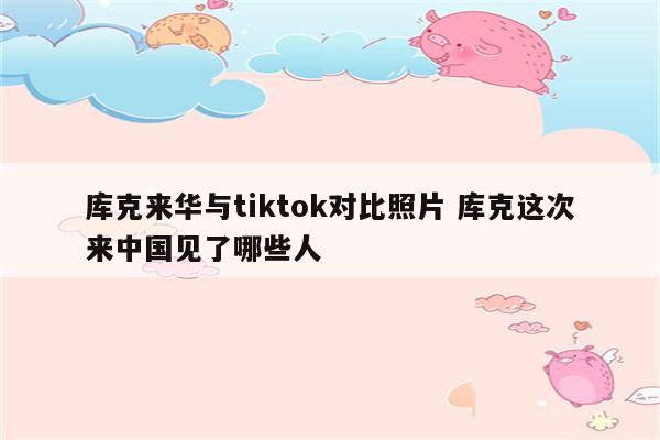 库克来华与tiktok对比照片 库克这次来中国见了哪些人