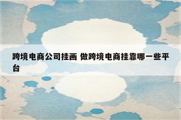 跨境电商公司挂画 做跨境电商挂靠哪一些平台