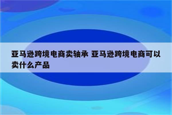 亚马逊跨境电商卖轴承 亚马逊跨境电商可以卖什么产品