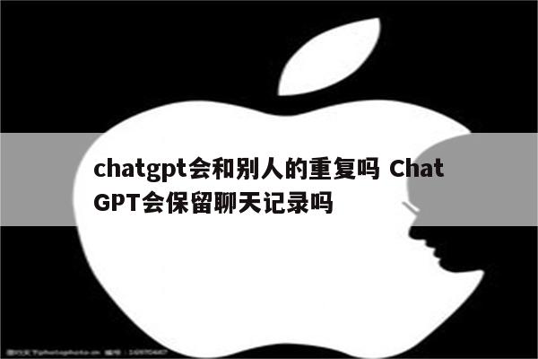 chatgpt会和别人的重复吗 ChatGPT会保留聊天记录吗