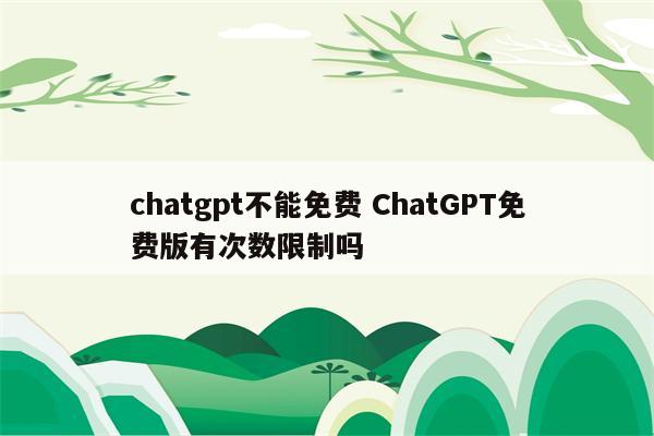 chatgpt不能免费 ChatGPT免费版有次数限制吗
