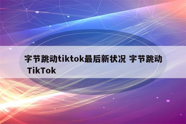 字节跳动tiktok最后新状况 字节跳动 TikTok
