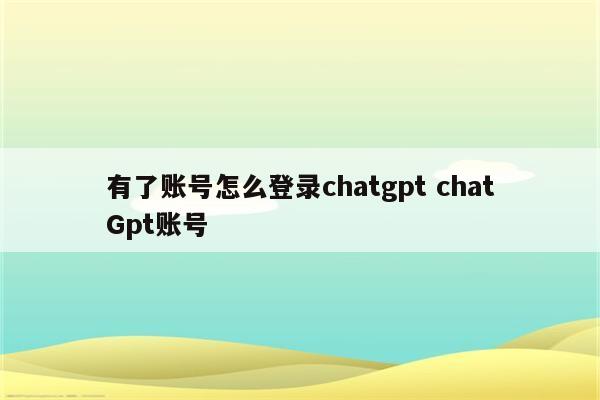 有了账号怎么登录chatgpt chatGpt账号