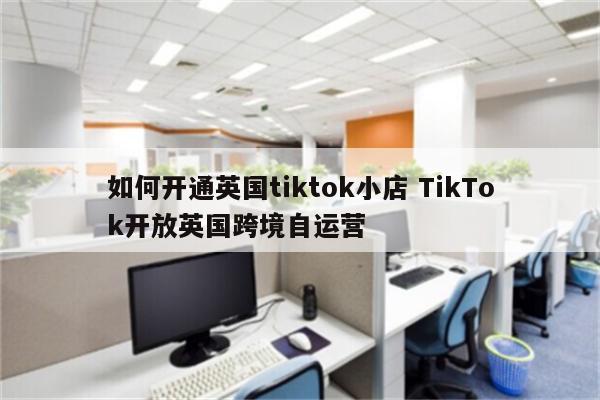如何开通英国tiktok小店 TikTok开放英国跨境自运营