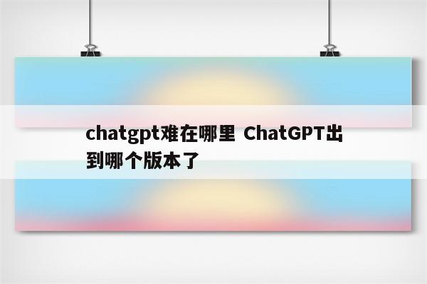 chatgpt难在哪里 ChatGPT出到哪个版本了