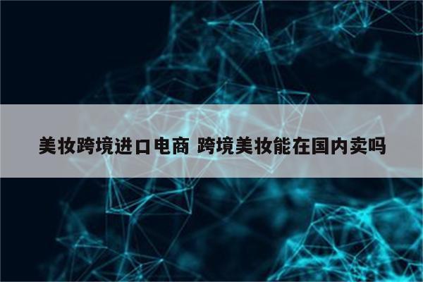 美妆跨境进口电商 跨境美妆能在国内卖吗