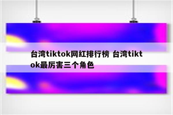 台湾tiktok网红排行榜 台湾tiktok最厉害三个角色