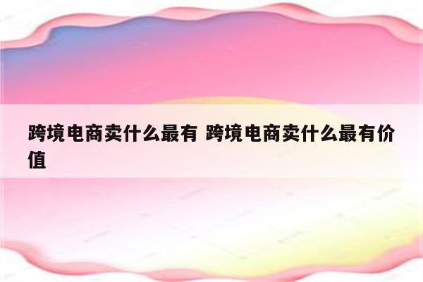 跨境电商卖什么最有 跨境电商卖什么最有价值