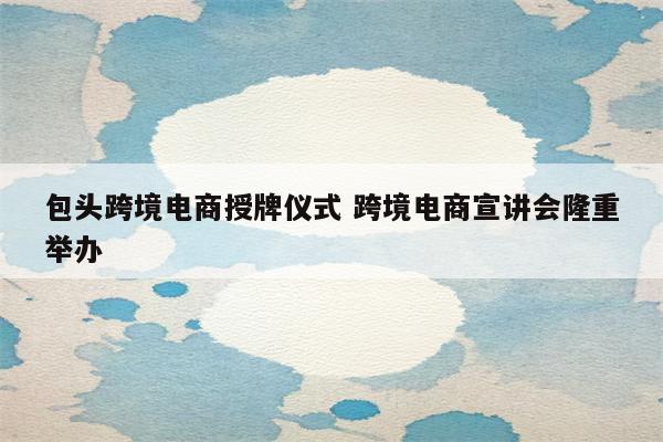 包头跨境电商授牌仪式 跨境电商宣讲会隆重举办