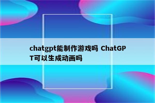 chatgpt能制作游戏吗 ChatGPT可以生成动画吗