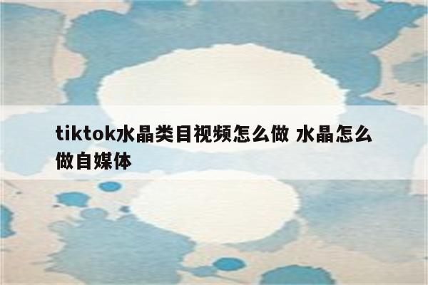 tiktok水晶类目视频怎么做 水晶怎么做自媒体