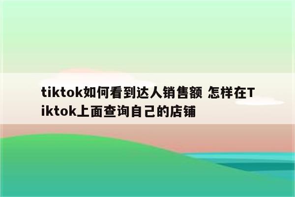 tiktok如何看到达人销售额 怎样在Tiktok上面查询自己的店铺