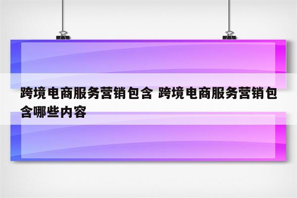 跨境电商服务营销包含 跨境电商服务营销包含哪些内容