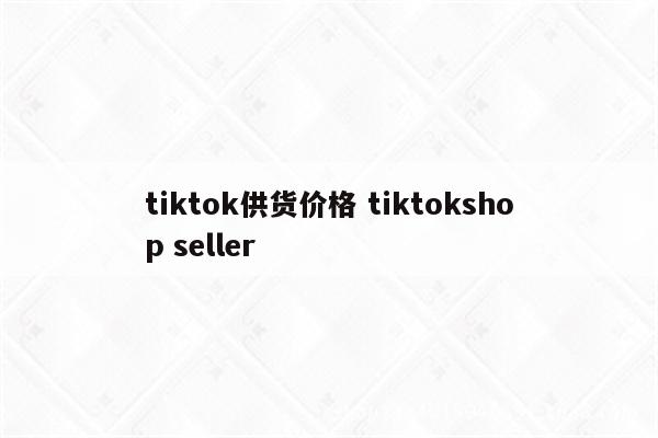 tiktok供货价格 tiktokshop seller