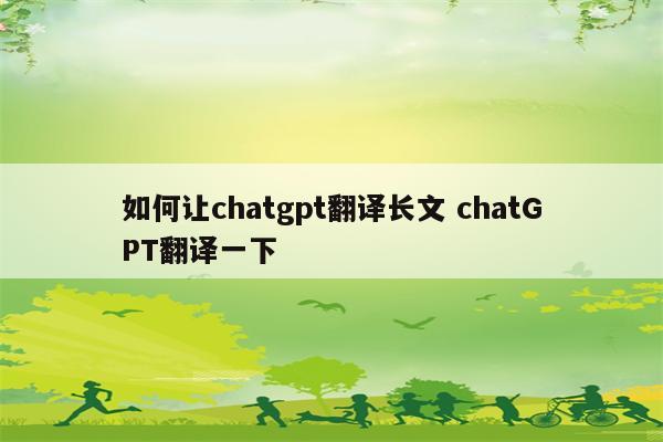 如何让chatgpt翻译长文 chatGPT翻译一下