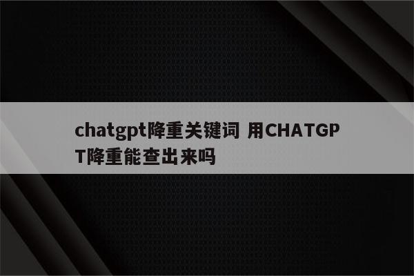 chatgpt降重关键词 用CHATGPT降重能查出来吗