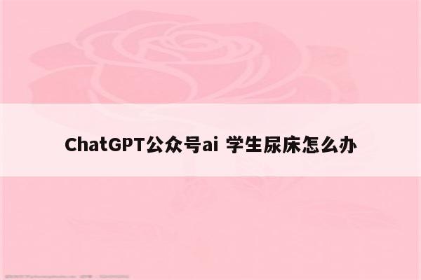 ChatGPT公众号ai 学生尿床怎么办