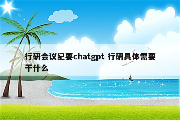 行研会议纪要chatgpt 行研具体需要干什么