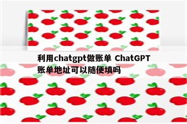利用chatgpt做账单 ChatGPT账单地址可以随便填吗