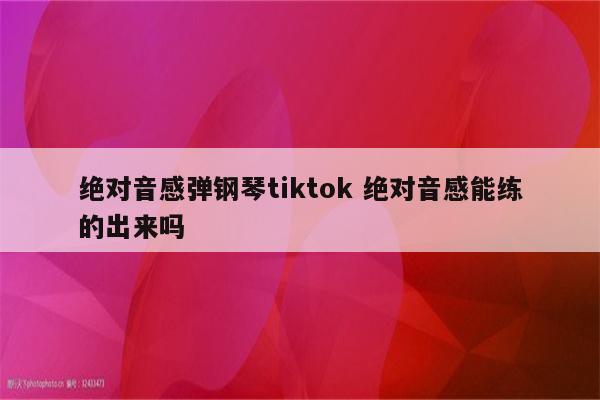 绝对音感弹钢琴tiktok 绝对音感能练的出来吗