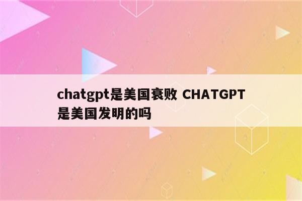chatgpt是美国衰败 CHATGPT是美国发明的吗