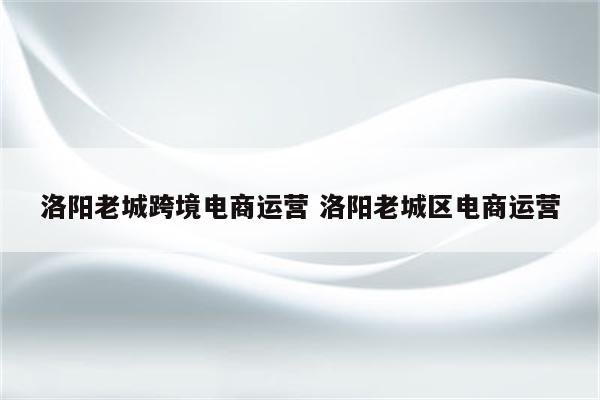 洛阳老城跨境电商运营 洛阳老城区电商运营