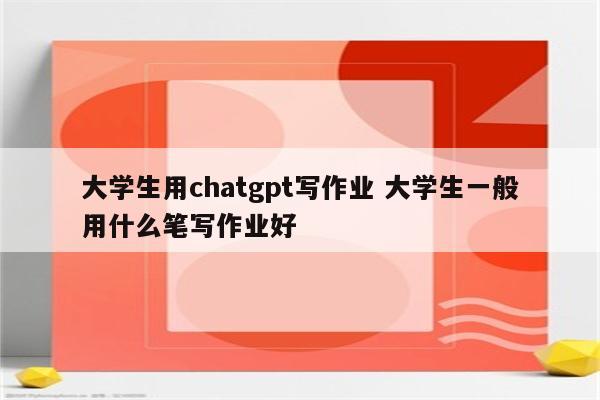 大学生用chatgpt写作业 大学生一般用什么笔写作业好