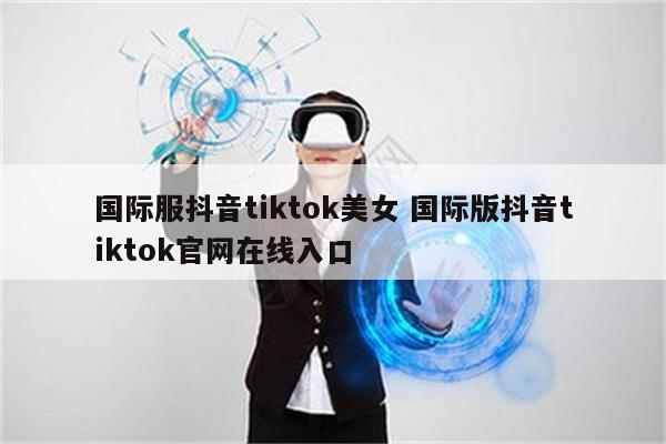 国际服抖音tiktok美女 国际版抖音tiktok官网在线入口