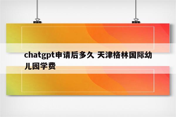 chatgpt申请后多久 天津格林国际幼儿园学费
