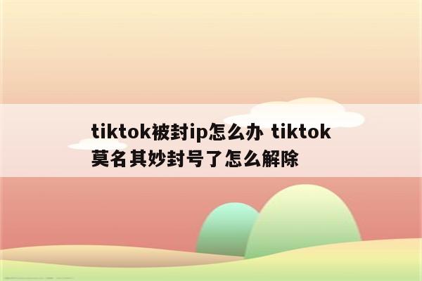tiktok被封ip怎么办 tiktok莫名其妙封号了怎么解除