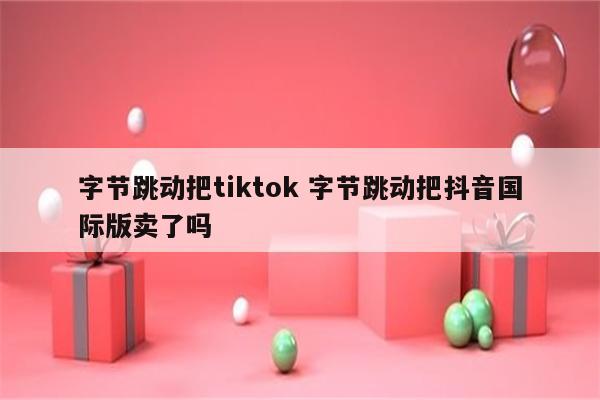 字节跳动把tiktok 字节跳动把抖音国际版卖了吗