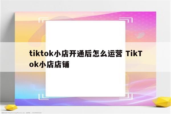 tiktok小店开通后怎么运营 TikTok小店店铺
