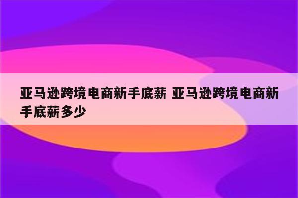 亚马逊跨境电商新手底薪 亚马逊跨境电商新手底薪多少