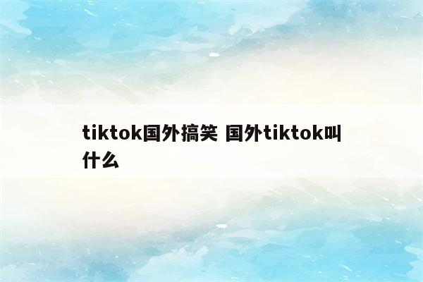 tiktok国外搞笑 国外tiktok叫什么