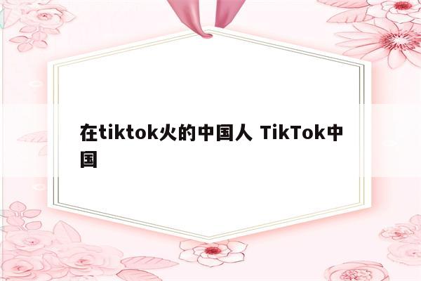 在tiktok火的中国人 TikTok中国