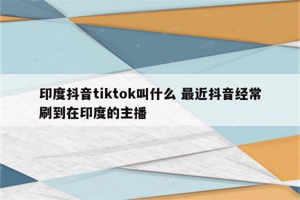 印度抖音tiktok叫什么 最近抖音经常刷到在印度的主播