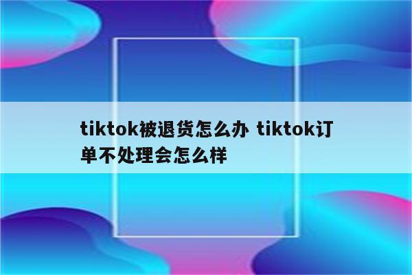 tiktok被退货怎么办 tiktok订单不处理会怎么样