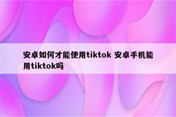 安卓如何才能使用tiktok 安卓手机能用tiktok吗