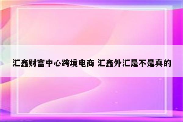 汇鑫财富中心跨境电商 汇鑫外汇是不是真的