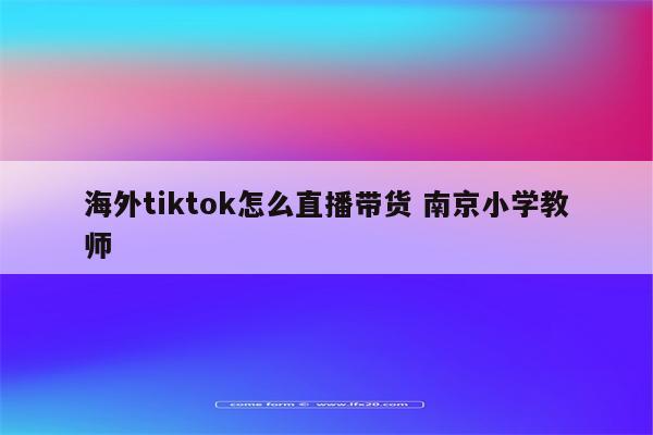 海外tiktok怎么直播带货 南京小学教师
