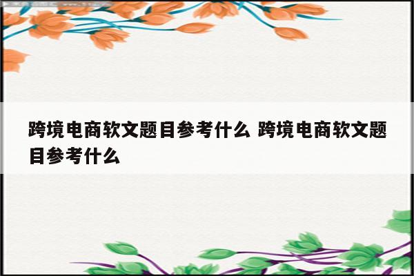 跨境电商软文题目参考什么 跨境电商软文题目参考什么