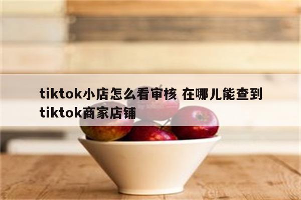 tiktok小店怎么看审核 在哪儿能查到tiktok商家店铺