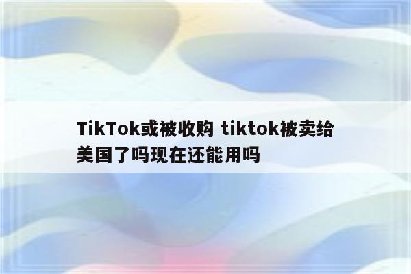 TikTok或被收购 tiktok被卖给美国了吗现在还能用吗