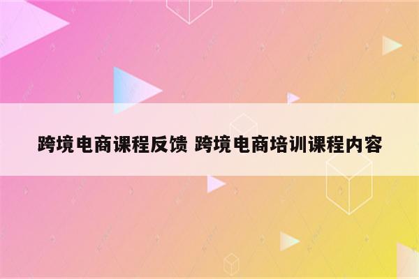 跨境电商课程反馈 跨境电商培训课程内容